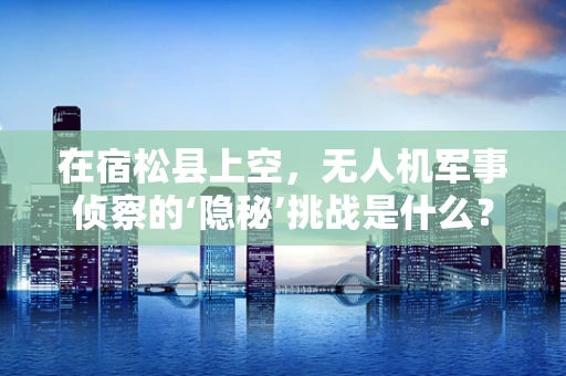 在宿松县上空，无人机军事侦察的‘隐秘’挑战是什么？