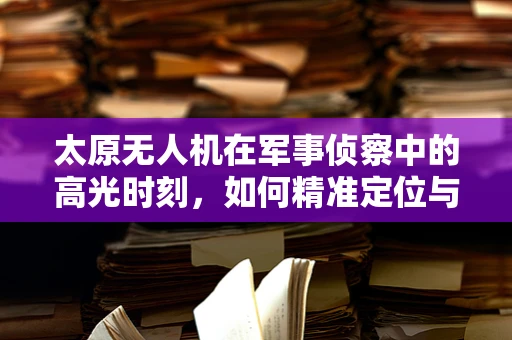 太原无人机在军事侦察中的高光时刻，如何精准定位与信息传输？