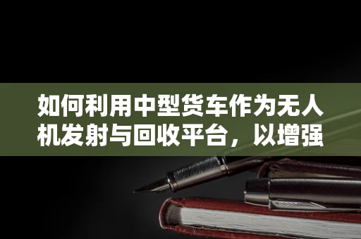 如何利用中型货车作为无人机发射与回收平台，以增强军事侦察的机动性与效率？