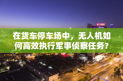 在货车停车场中，无人机如何高效执行军事侦察任务？