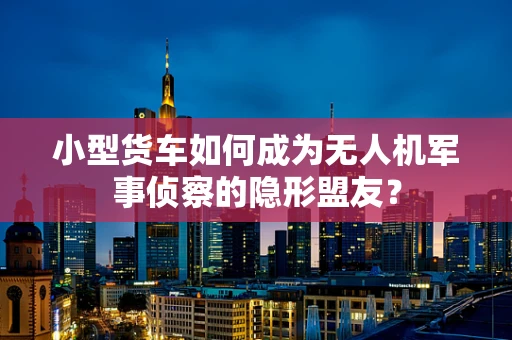 小型货车如何成为无人机军事侦察的隐形盟友？