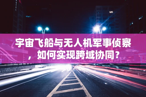 宇宙飞船与无人机军事侦察，如何实现跨域协同？