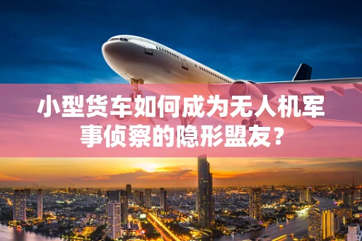 小型货车如何成为无人机军事侦察的隐形盟友？