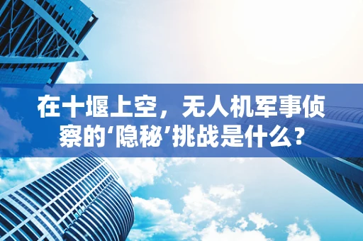 在十堰上空，无人机军事侦察的‘隐秘’挑战是什么？