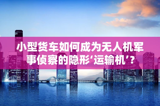 小型货车如何成为无人机军事侦察的隐形‘运输机’？