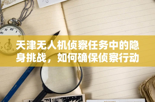 天津无人机侦察任务中的隐身挑战，如何确保侦察行动的隐蔽性？
