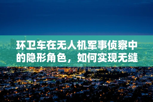 环卫车在无人机军事侦察中的隐形角色，如何实现无缝协同？