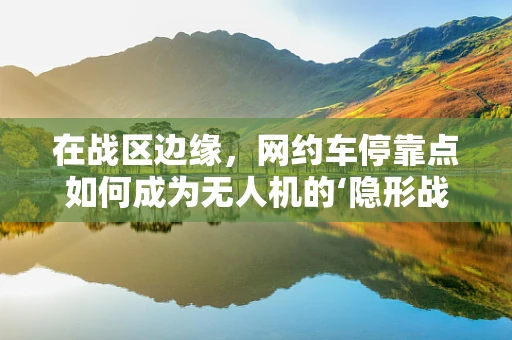 在战区边缘，网约车停靠点如何成为无人机的‘隐形战场’？