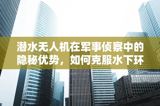 潜水无人机在军事侦察中的隐秘优势，如何克服水下环境挑战？
