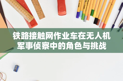 铁路接触网作业车在无人机军事侦察中的角色与挑战