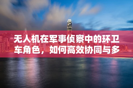 无人机在军事侦察中的环卫车角色，如何高效协同与多任务执行？