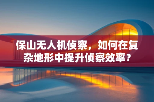 保山无人机侦察，如何在复杂地形中提升侦察效率？
