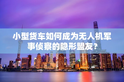 小型货车如何成为无人机军事侦察的隐形盟友？