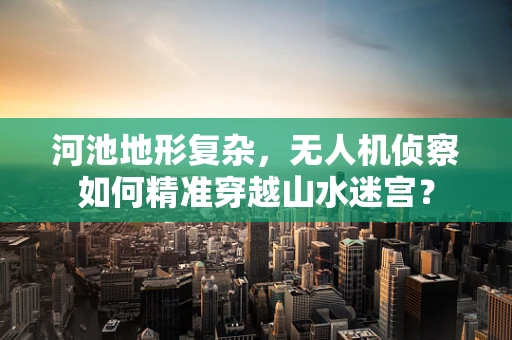 河池地形复杂，无人机侦察如何精准穿越山水迷宫？