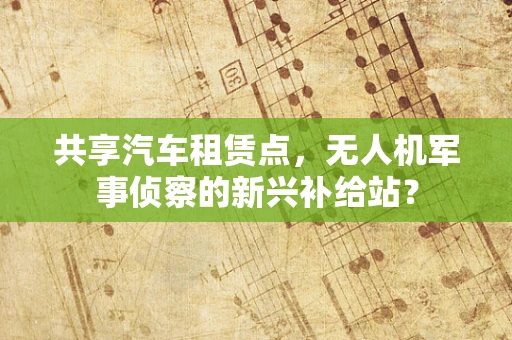 共享汽车租赁点，无人机军事侦察的新兴补给站？