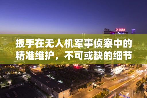 扳手在无人机军事侦察中的精准维护，不可或缺的细节