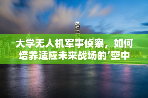 大学无人机军事侦察，如何培养适应未来战场的‘空中之眼’？
