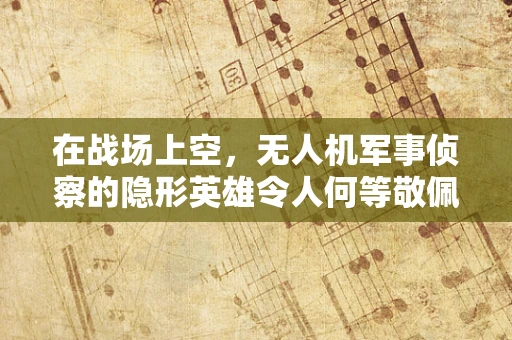 在战场上空，无人机军事侦察的隐形英雄令人何等敬佩？
