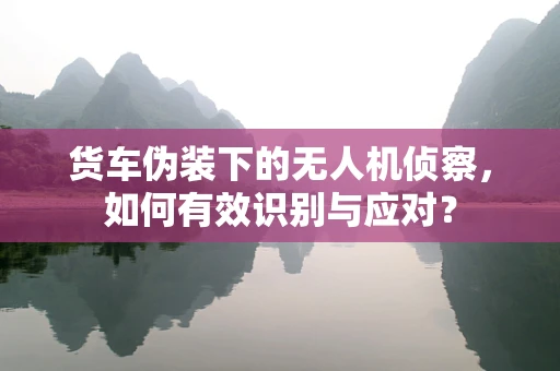 货车伪装下的无人机侦察，如何有效识别与应对？