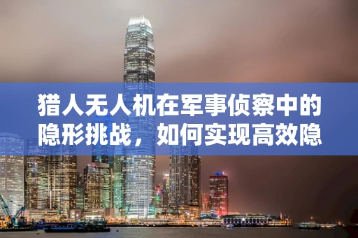 猎人无人机在军事侦察中的隐形挑战，如何实现高效隐身与精准定位？