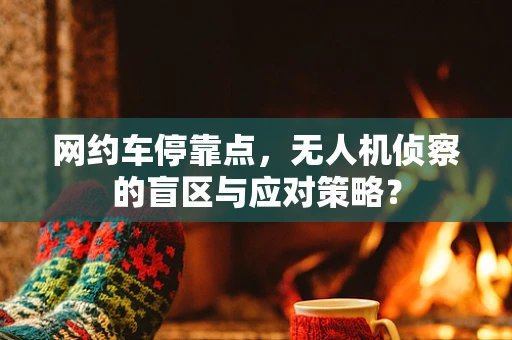网约车停靠点，无人机侦察的盲区与应对策略？