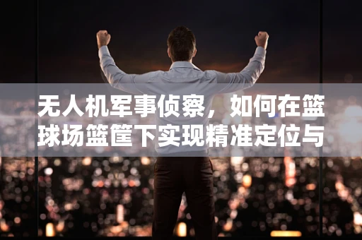 无人机军事侦察，如何在篮球场篮筐下实现精准定位与监控？