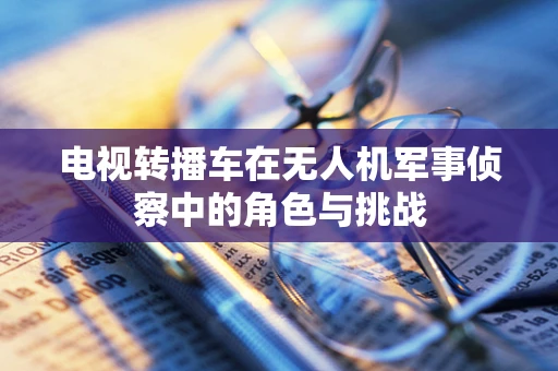 电视转播车在无人机军事侦察中的角色与挑战
