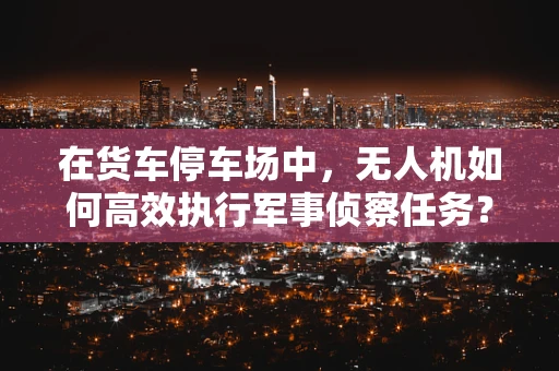 在货车停车场中，无人机如何高效执行军事侦察任务？