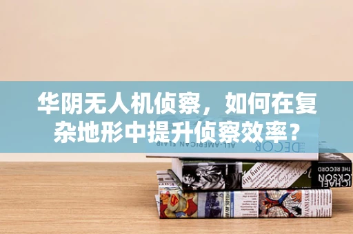 华阴无人机侦察，如何在复杂地形中提升侦察效率？