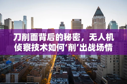 刀削面背后的秘密，无人机侦察技术如何‘削’出战场情报？
