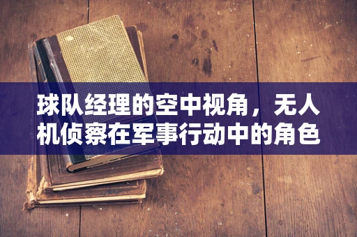 球队经理的空中视角，无人机侦察在军事行动中的角色与挑战