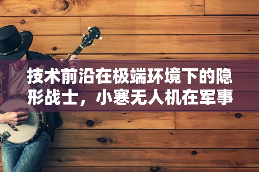 技术前沿在极端环境下的隐形战士，小寒无人机在军事侦察中的极限挑战