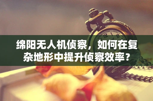 绵阳无人机侦察，如何在复杂地形中提升侦察效率？