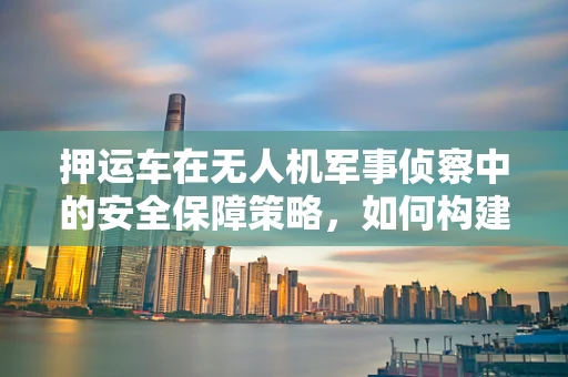 押运车在无人机军事侦察中的安全保障策略，如何构建高效防护网？