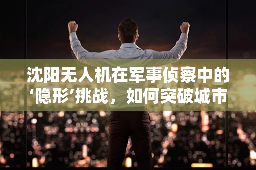 沈阳无人机在军事侦察中的‘隐形’挑战，如何突破城市高楼林立环境的限制？