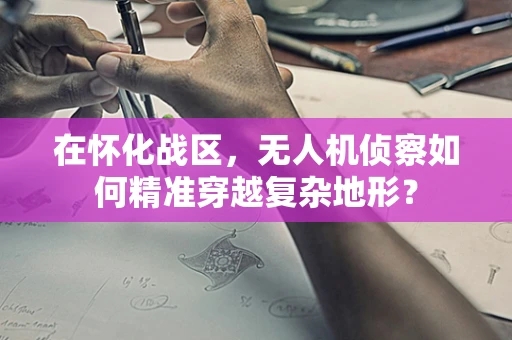在怀化战区，无人机侦察如何精准穿越复杂地形？