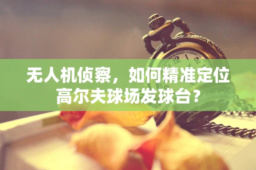 无人机侦察，如何精准定位高尔夫球场发球台？
