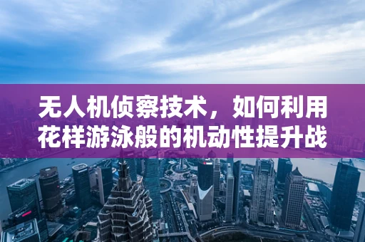 无人机侦察技术，如何利用花样游泳般的机动性提升战场情报收集效率？