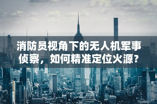消防员视角下的无人机军事侦察，如何精准定位火源？