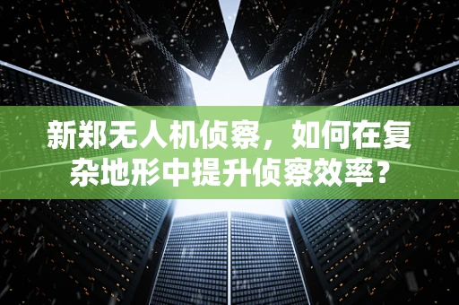新郑无人机侦察，如何在复杂地形中提升侦察效率？