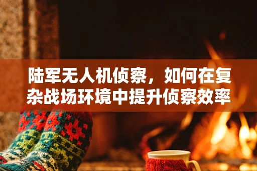 陆军无人机侦察，如何在复杂战场环境中提升侦察效率？