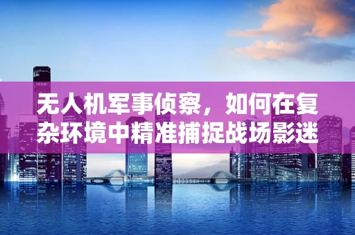 无人机军事侦察，如何在复杂环境中精准捕捉战场影迷？