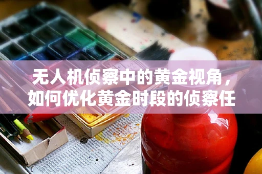 无人机侦察中的黄金视角，如何优化黄金时段的侦察任务？