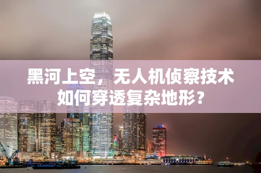 黑河上空，无人机侦察技术如何穿透复杂地形？