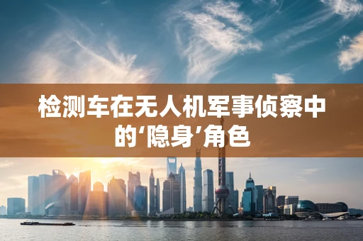 检测车在无人机军事侦察中的‘隐身’角色