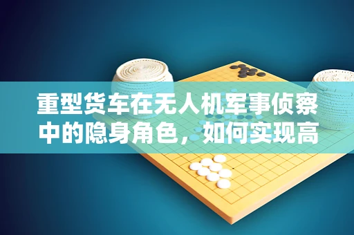 重型货车在无人机军事侦察中的隐身角色，如何实现高效运输与隐蔽性并存？