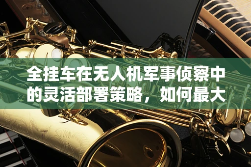 全挂车在无人机军事侦察中的灵活部署策略，如何最大化其机动性与侦察效率？