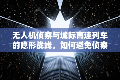 无人机侦察与城际高速列车的隐形战线，如何避免侦察盲区？