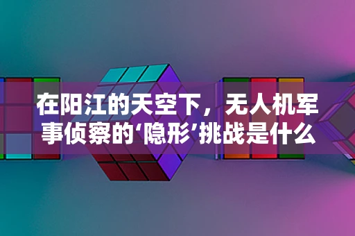 在阳江的天空下，无人机军事侦察的‘隐形’挑战是什么？