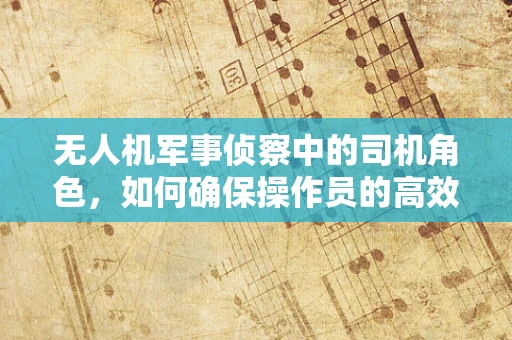 无人机军事侦察中的司机角色，如何确保操作员的高效与安全？